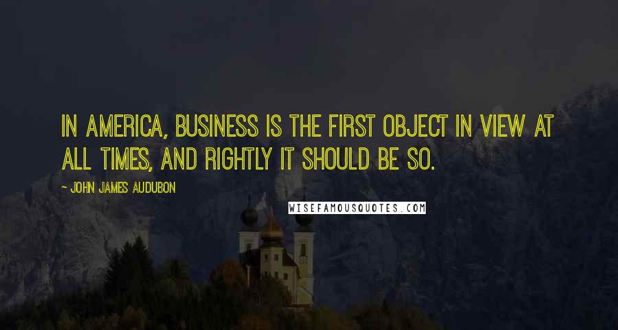 John James Audubon Quotes: In America, business is the first object in view at all times, and rightly it should be so.