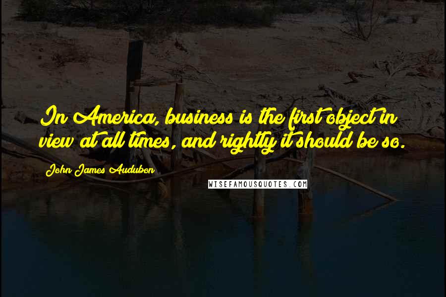 John James Audubon Quotes: In America, business is the first object in view at all times, and rightly it should be so.