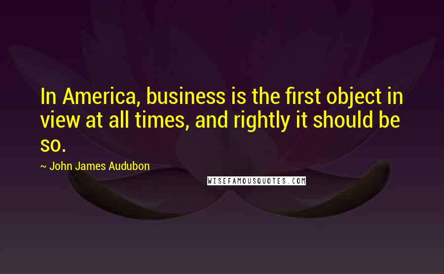 John James Audubon Quotes: In America, business is the first object in view at all times, and rightly it should be so.