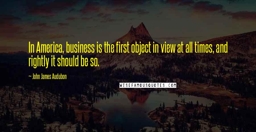 John James Audubon Quotes: In America, business is the first object in view at all times, and rightly it should be so.