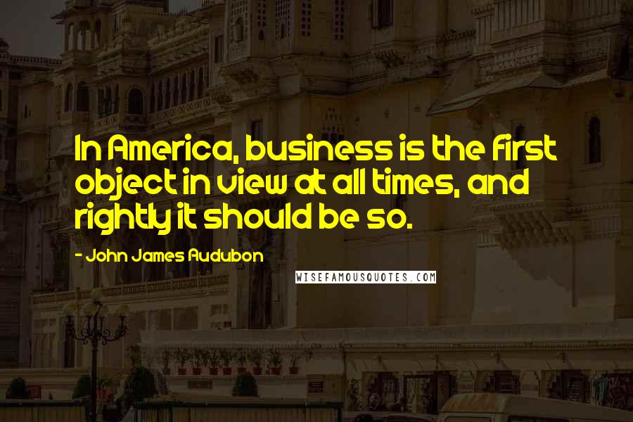 John James Audubon Quotes: In America, business is the first object in view at all times, and rightly it should be so.