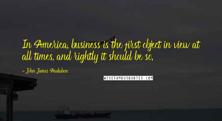 John James Audubon Quotes: In America, business is the first object in view at all times, and rightly it should be so.