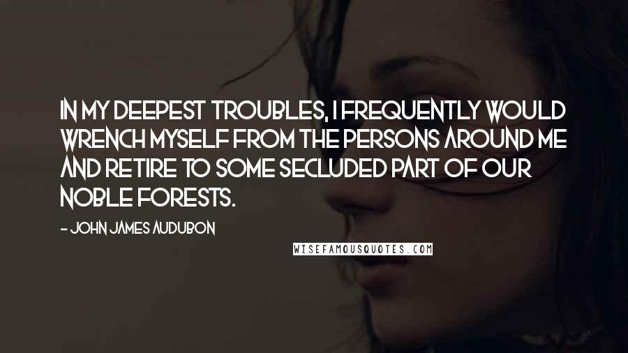John James Audubon Quotes: In my deepest troubles, I frequently would wrench myself from the persons around me and retire to some secluded part of our noble forests.