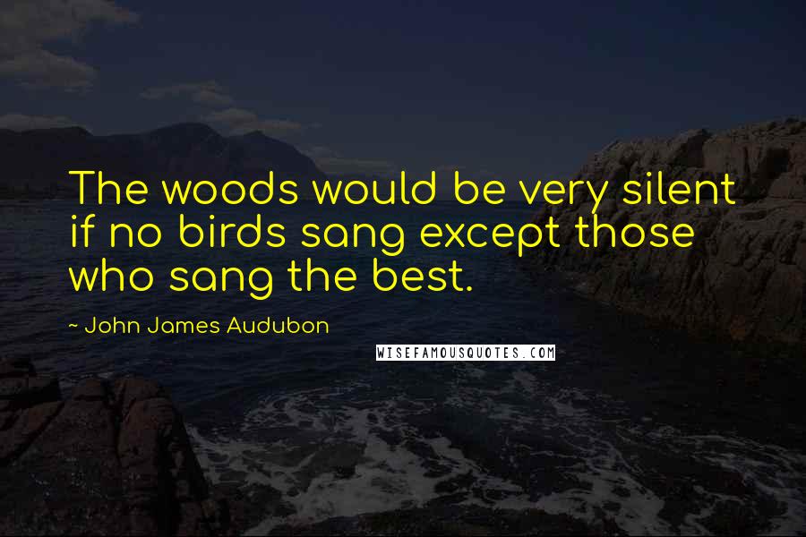 John James Audubon Quotes: The woods would be very silent if no birds sang except those who sang the best.