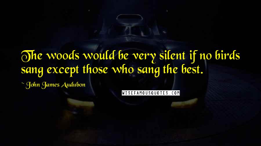 John James Audubon Quotes: The woods would be very silent if no birds sang except those who sang the best.