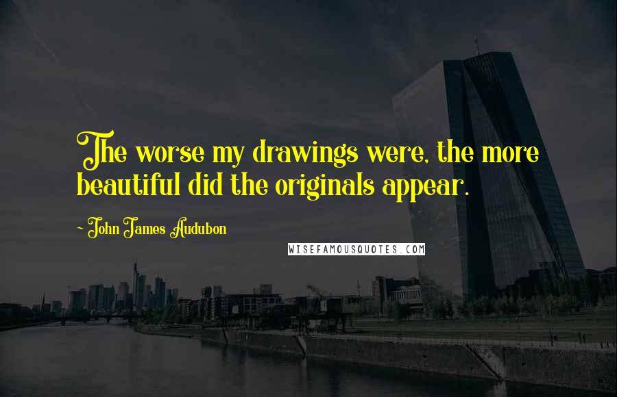 John James Audubon Quotes: The worse my drawings were, the more beautiful did the originals appear.