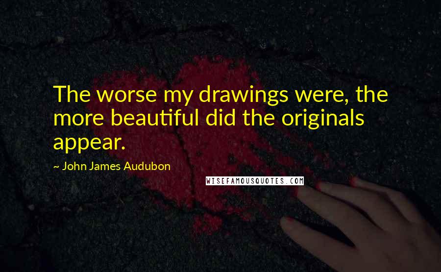 John James Audubon Quotes: The worse my drawings were, the more beautiful did the originals appear.