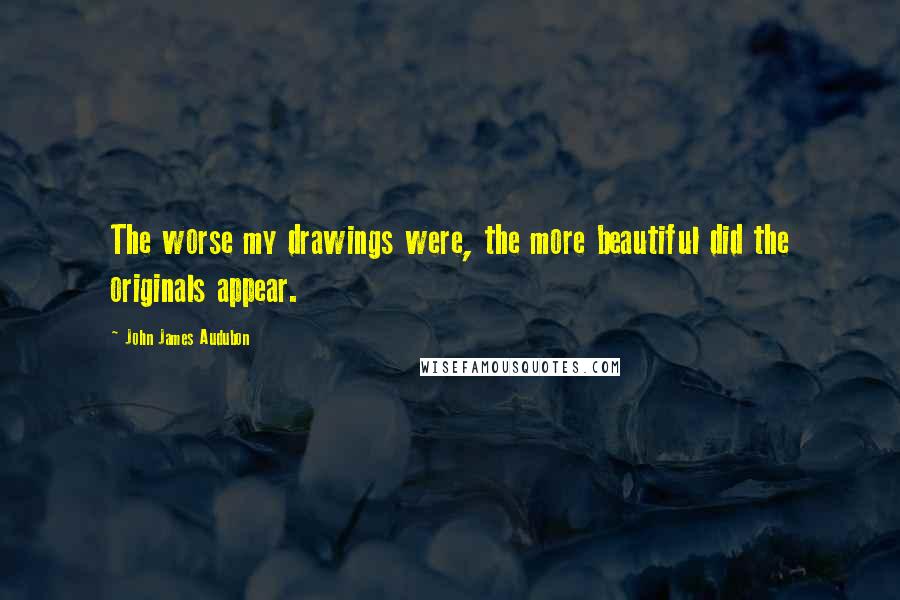 John James Audubon Quotes: The worse my drawings were, the more beautiful did the originals appear.