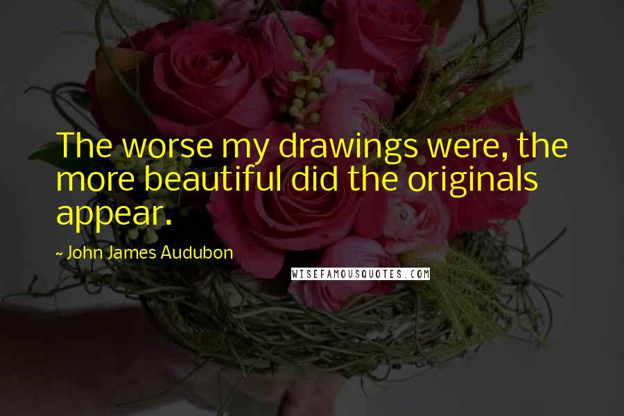 John James Audubon Quotes: The worse my drawings were, the more beautiful did the originals appear.