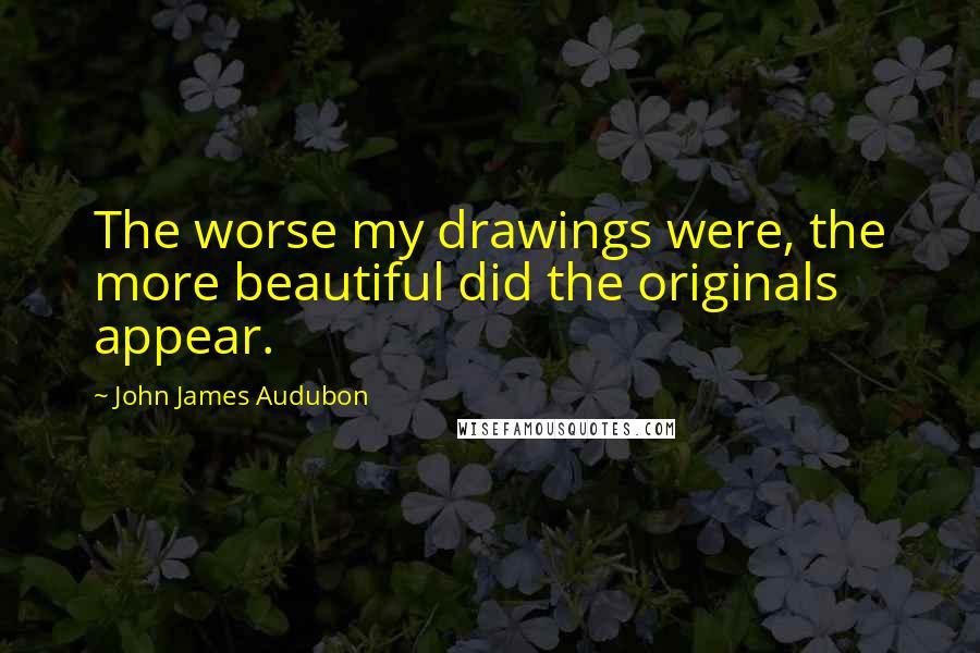 John James Audubon Quotes: The worse my drawings were, the more beautiful did the originals appear.