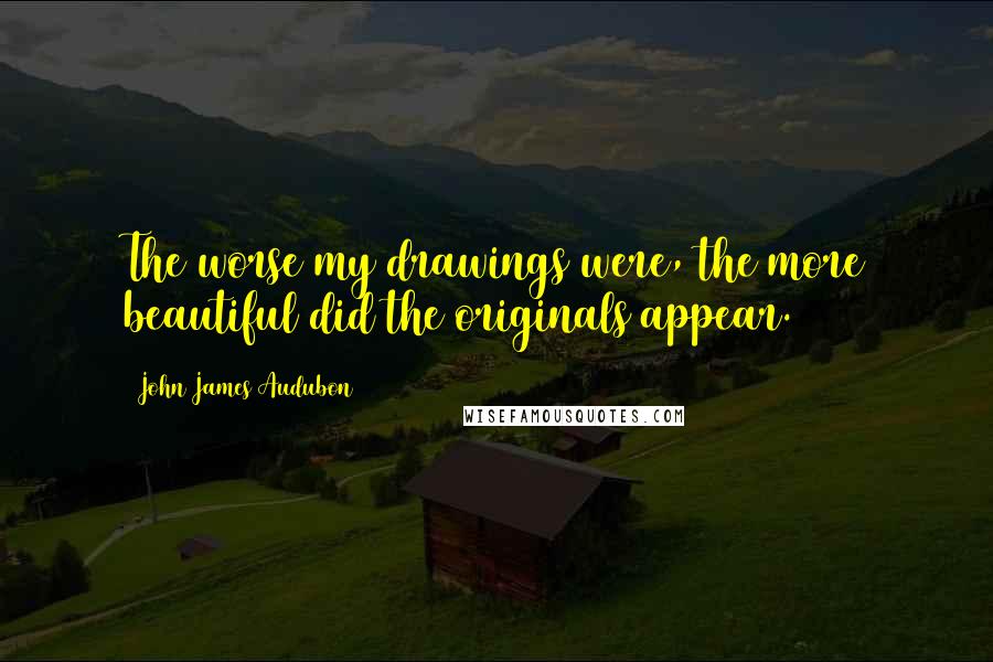 John James Audubon Quotes: The worse my drawings were, the more beautiful did the originals appear.