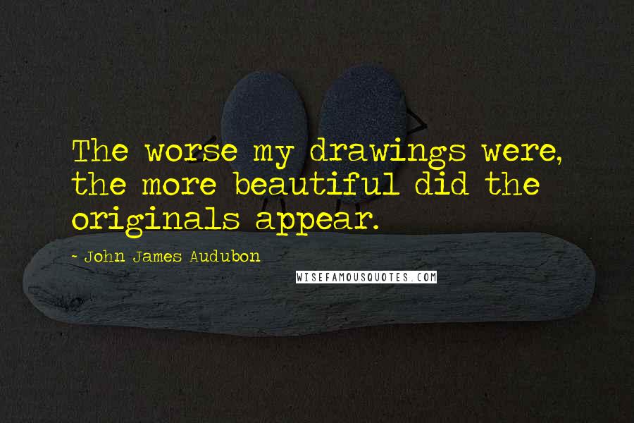 John James Audubon Quotes: The worse my drawings were, the more beautiful did the originals appear.