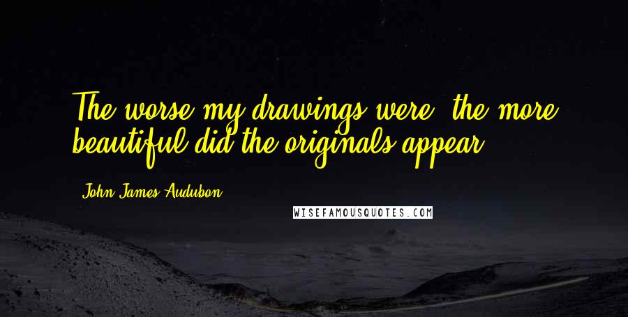 John James Audubon Quotes: The worse my drawings were, the more beautiful did the originals appear.