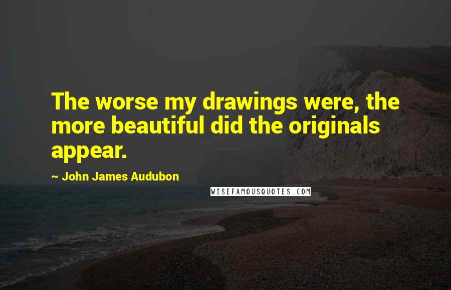 John James Audubon Quotes: The worse my drawings were, the more beautiful did the originals appear.