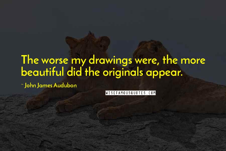 John James Audubon Quotes: The worse my drawings were, the more beautiful did the originals appear.