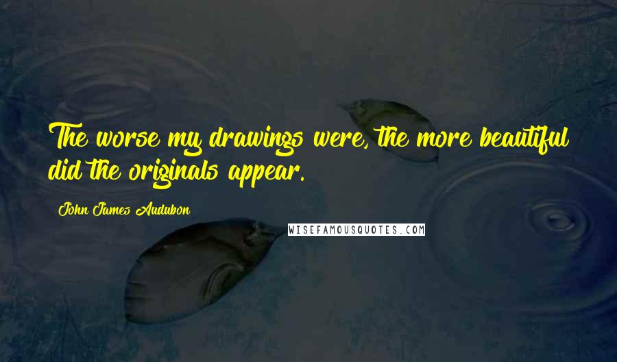 John James Audubon Quotes: The worse my drawings were, the more beautiful did the originals appear.