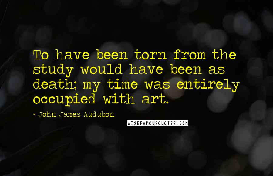 John James Audubon Quotes: To have been torn from the study would have been as death; my time was entirely occupied with art.