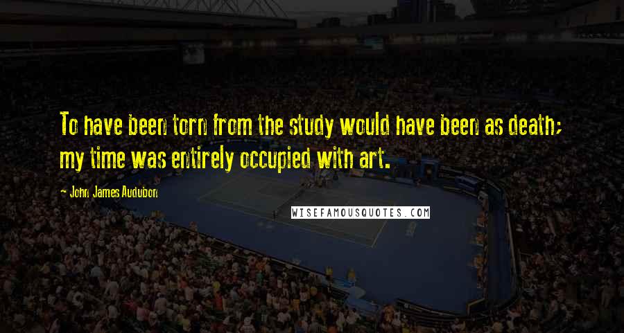 John James Audubon Quotes: To have been torn from the study would have been as death; my time was entirely occupied with art.