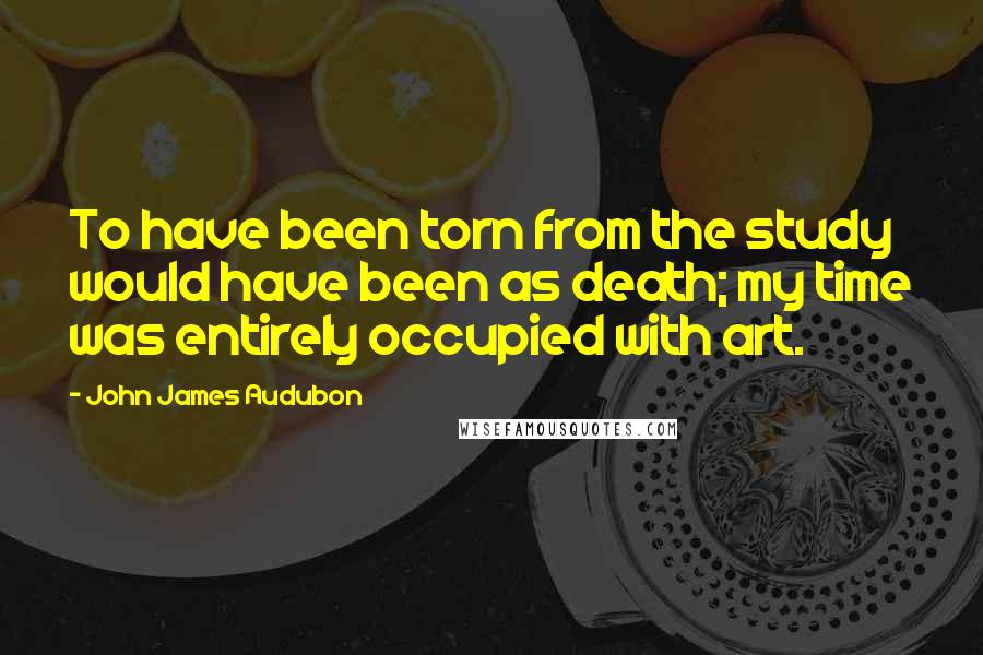 John James Audubon Quotes: To have been torn from the study would have been as death; my time was entirely occupied with art.