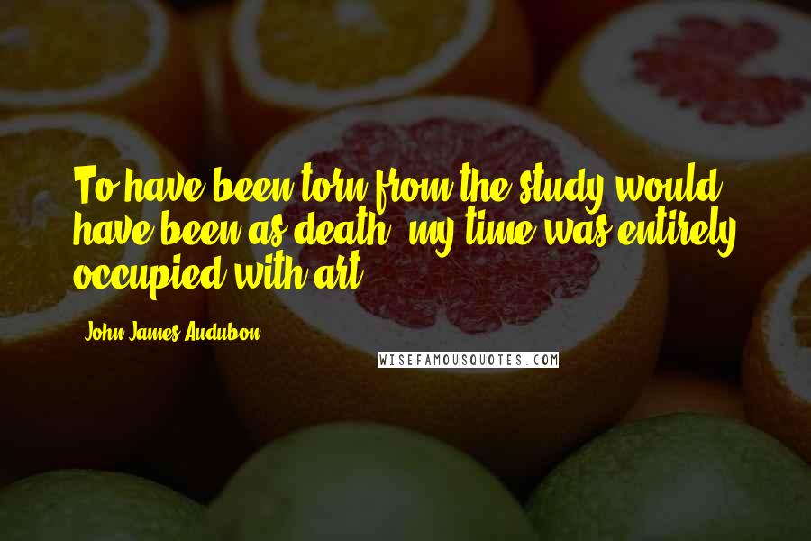 John James Audubon Quotes: To have been torn from the study would have been as death; my time was entirely occupied with art.