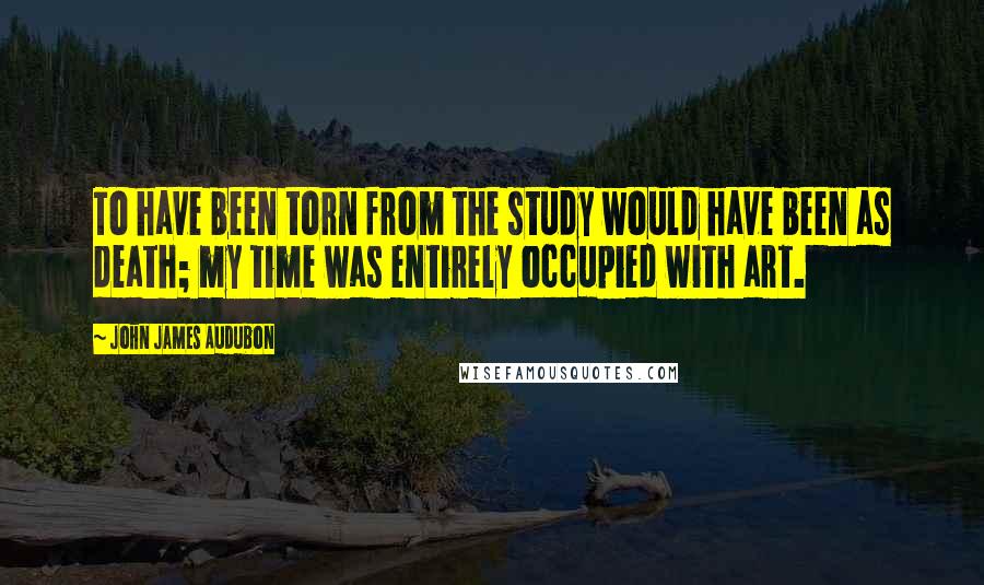 John James Audubon Quotes: To have been torn from the study would have been as death; my time was entirely occupied with art.