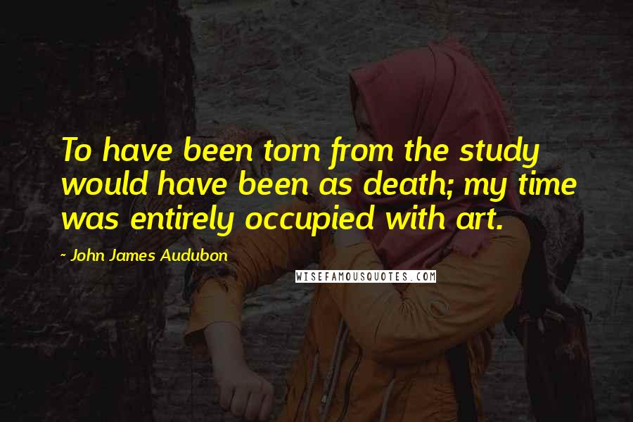 John James Audubon Quotes: To have been torn from the study would have been as death; my time was entirely occupied with art.