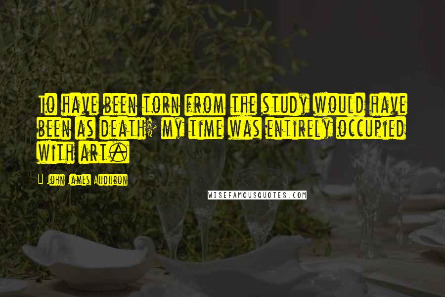 John James Audubon Quotes: To have been torn from the study would have been as death; my time was entirely occupied with art.