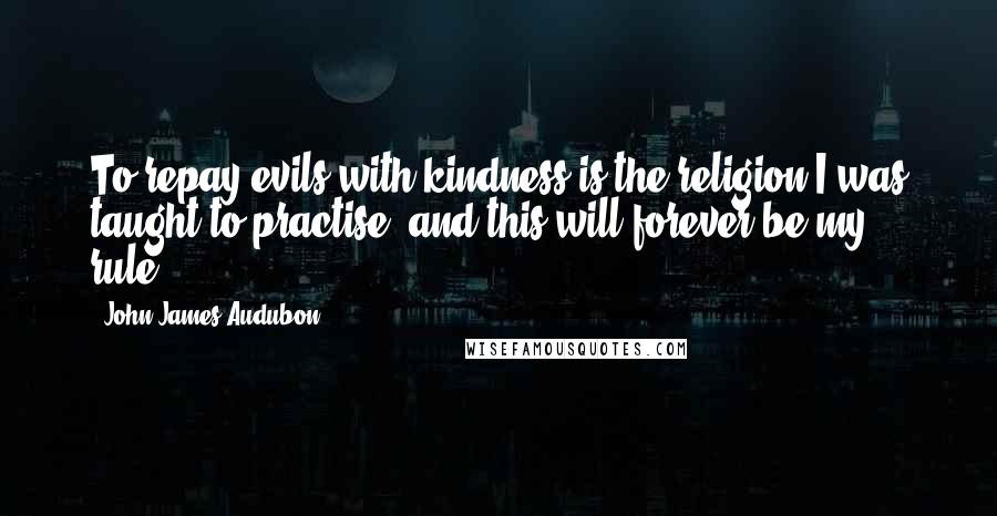 John James Audubon Quotes: To repay evils with kindness is the religion I was taught to practise, and this will forever be my rule.