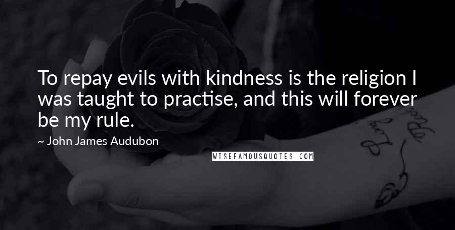 John James Audubon Quotes: To repay evils with kindness is the religion I was taught to practise, and this will forever be my rule.
