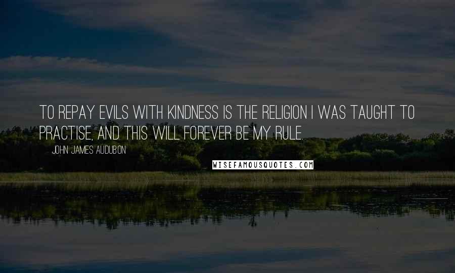 John James Audubon Quotes: To repay evils with kindness is the religion I was taught to practise, and this will forever be my rule.
