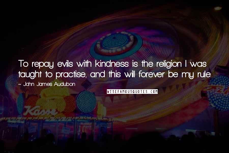 John James Audubon Quotes: To repay evils with kindness is the religion I was taught to practise, and this will forever be my rule.
