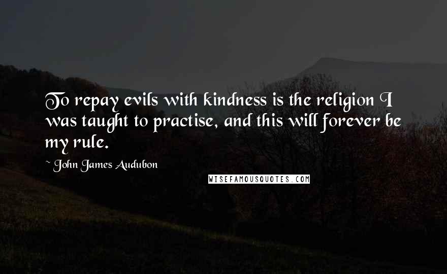 John James Audubon Quotes: To repay evils with kindness is the religion I was taught to practise, and this will forever be my rule.
