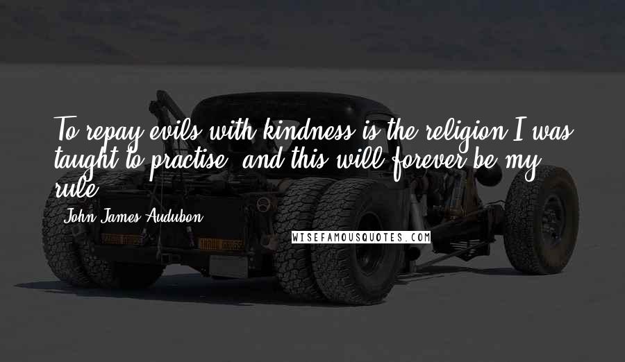 John James Audubon Quotes: To repay evils with kindness is the religion I was taught to practise, and this will forever be my rule.