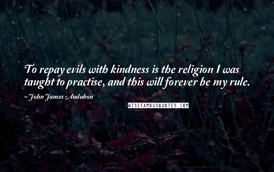John James Audubon Quotes: To repay evils with kindness is the religion I was taught to practise, and this will forever be my rule.