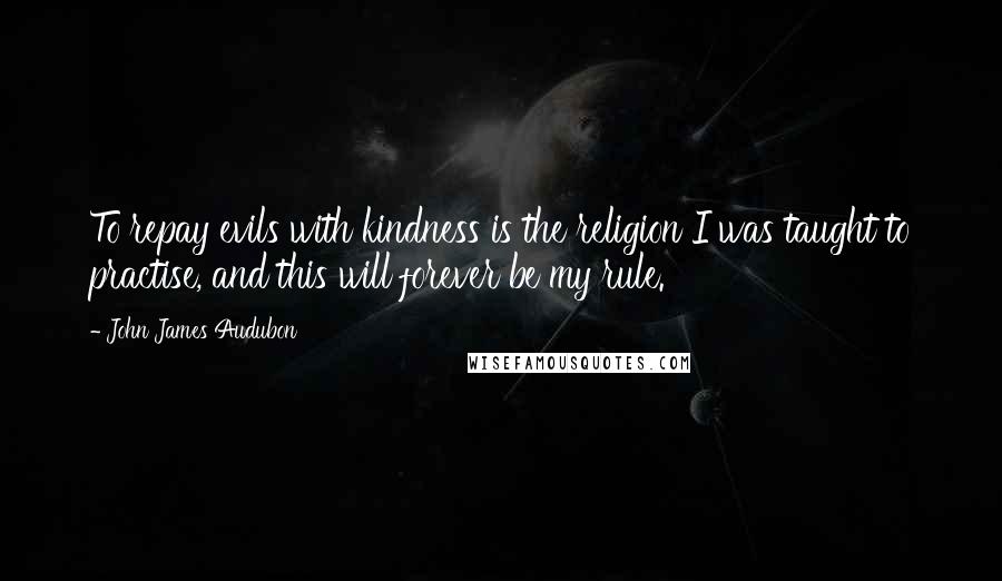 John James Audubon Quotes: To repay evils with kindness is the religion I was taught to practise, and this will forever be my rule.
