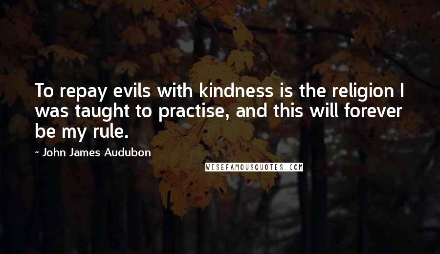 John James Audubon Quotes: To repay evils with kindness is the religion I was taught to practise, and this will forever be my rule.