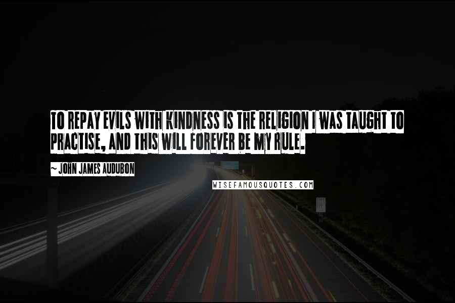 John James Audubon Quotes: To repay evils with kindness is the religion I was taught to practise, and this will forever be my rule.
