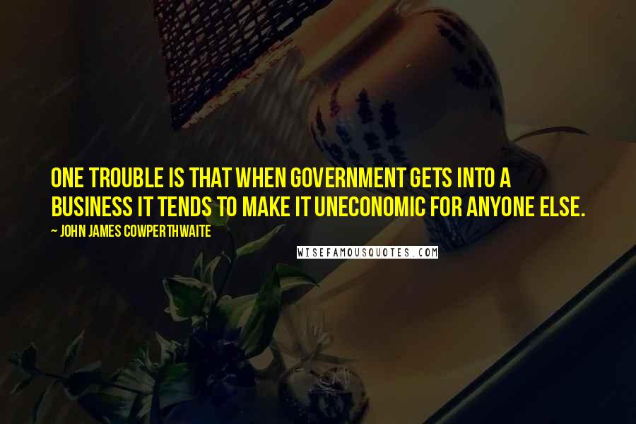 John James Cowperthwaite Quotes: One trouble is that when Government gets into a business it tends to make it uneconomic for anyone else.