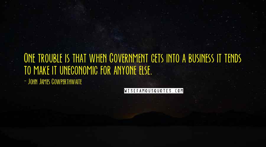 John James Cowperthwaite Quotes: One trouble is that when Government gets into a business it tends to make it uneconomic for anyone else.