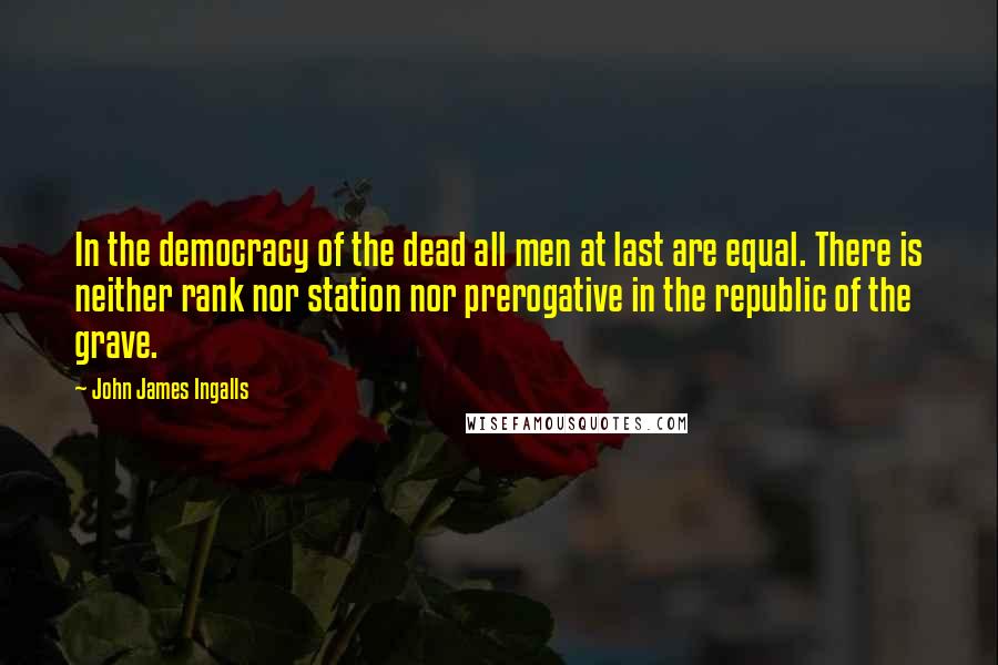 John James Ingalls Quotes: In the democracy of the dead all men at last are equal. There is neither rank nor station nor prerogative in the republic of the grave.