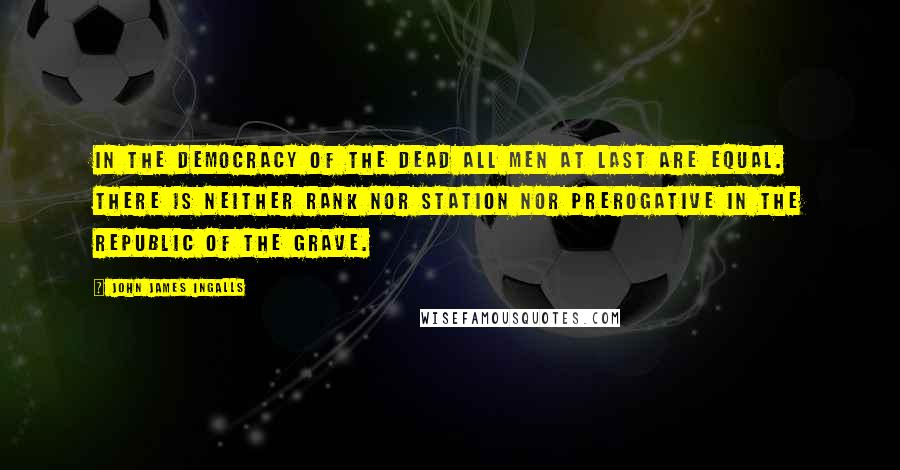 John James Ingalls Quotes: In the democracy of the dead all men at last are equal. There is neither rank nor station nor prerogative in the republic of the grave.