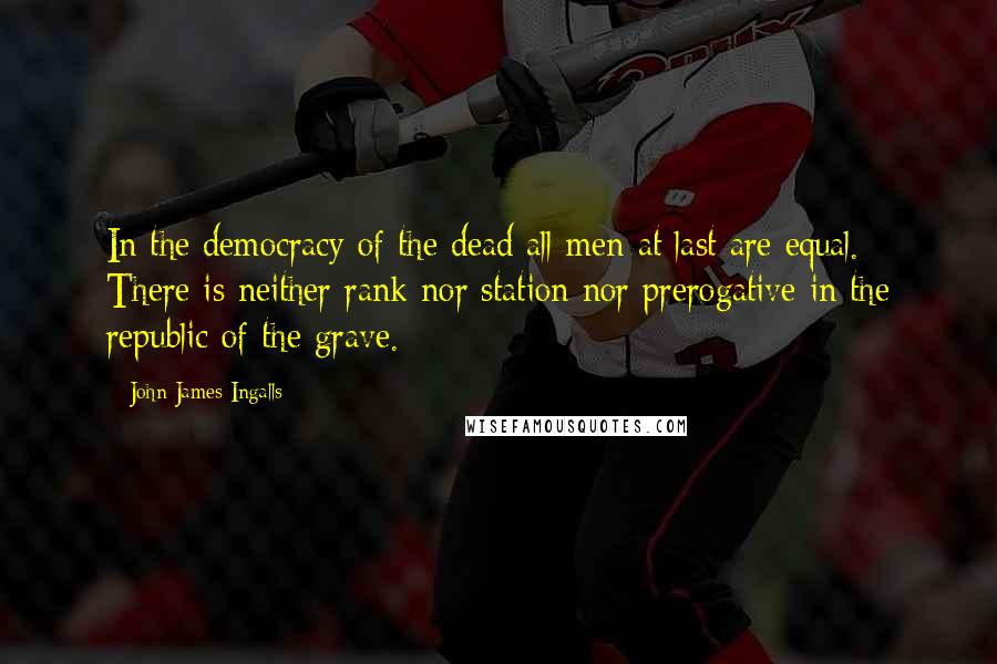 John James Ingalls Quotes: In the democracy of the dead all men at last are equal. There is neither rank nor station nor prerogative in the republic of the grave.