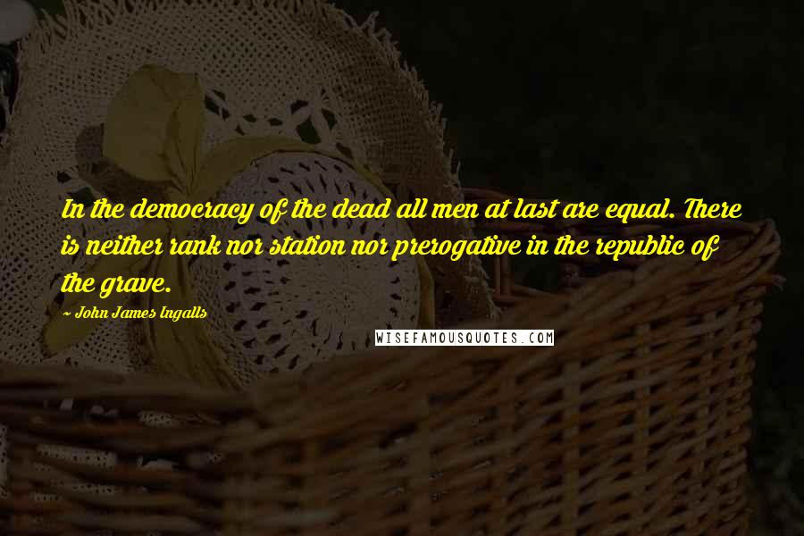 John James Ingalls Quotes: In the democracy of the dead all men at last are equal. There is neither rank nor station nor prerogative in the republic of the grave.