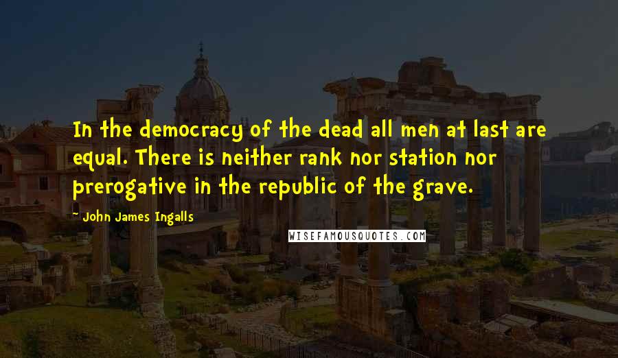 John James Ingalls Quotes: In the democracy of the dead all men at last are equal. There is neither rank nor station nor prerogative in the republic of the grave.