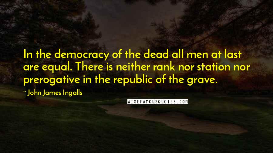 John James Ingalls Quotes: In the democracy of the dead all men at last are equal. There is neither rank nor station nor prerogative in the republic of the grave.