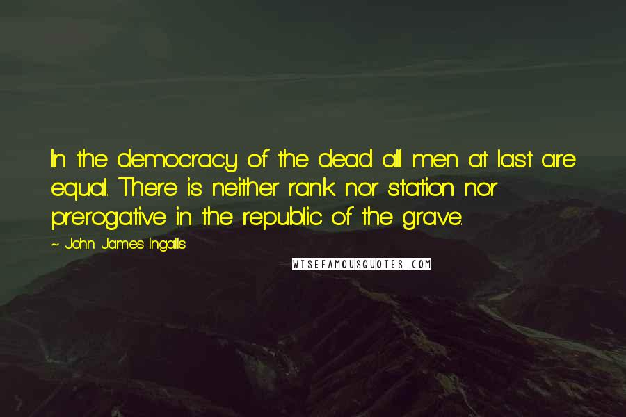 John James Ingalls Quotes: In the democracy of the dead all men at last are equal. There is neither rank nor station nor prerogative in the republic of the grave.