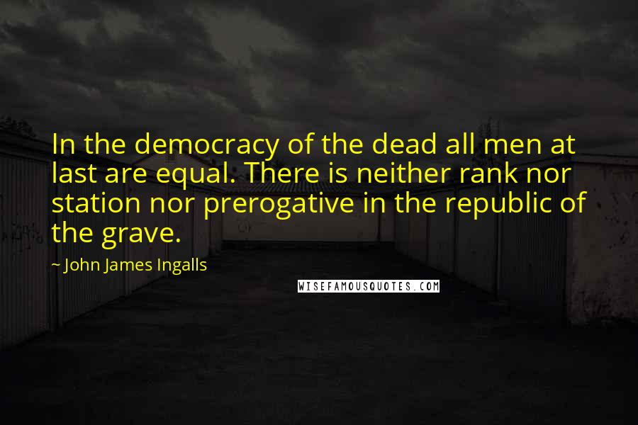 John James Ingalls Quotes: In the democracy of the dead all men at last are equal. There is neither rank nor station nor prerogative in the republic of the grave.