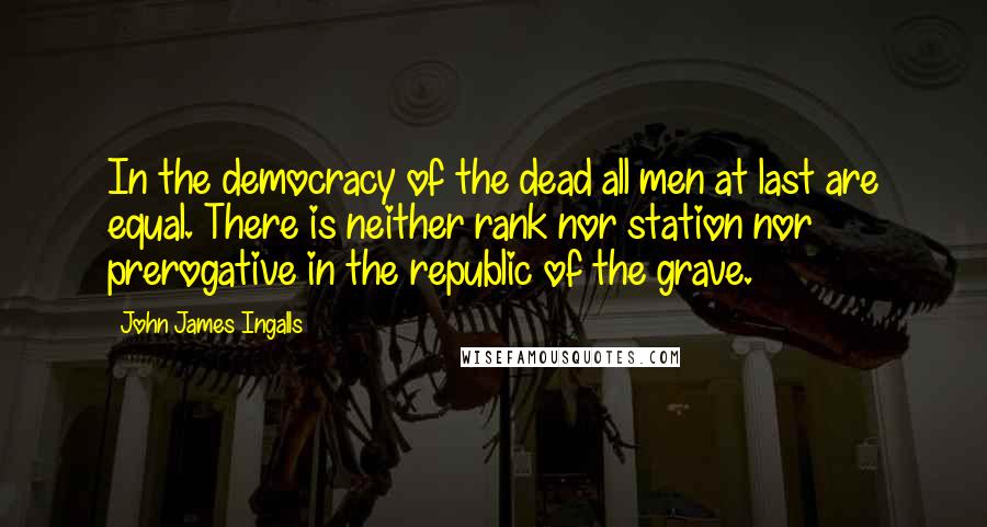 John James Ingalls Quotes: In the democracy of the dead all men at last are equal. There is neither rank nor station nor prerogative in the republic of the grave.