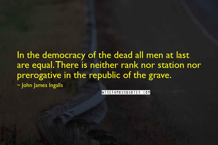 John James Ingalls Quotes: In the democracy of the dead all men at last are equal. There is neither rank nor station nor prerogative in the republic of the grave.