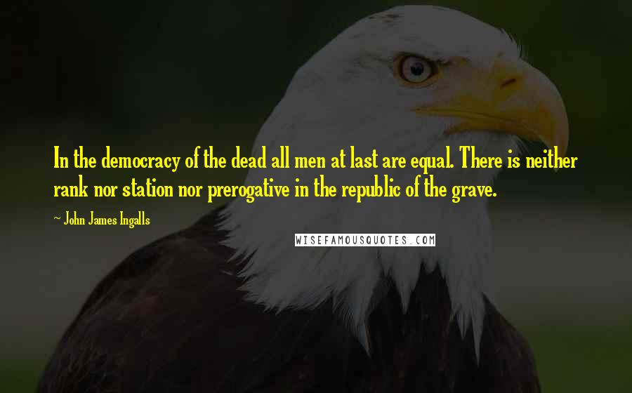 John James Ingalls Quotes: In the democracy of the dead all men at last are equal. There is neither rank nor station nor prerogative in the republic of the grave.